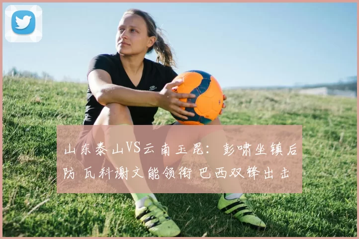 山东泰山VS云南玉昆：彭啸坐镇后防 瓦科谢文能领衔 巴西双锋出击