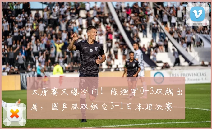 太原赛又爆冷门！陈垣宇0-3双线出局，国乒混双组合3-1日本进决赛