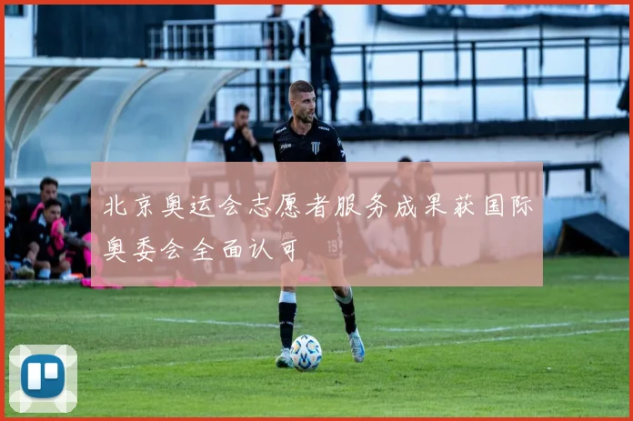 北京奥运会志愿者服务成果获国际奥委会全面认可