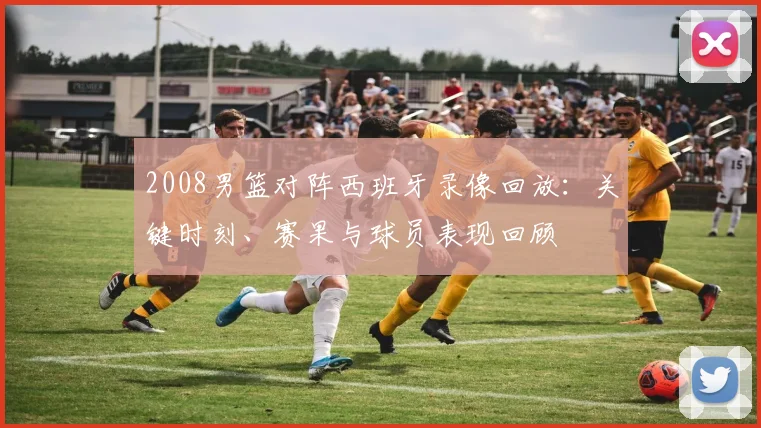 2008男篮对阵西班牙录像回放:关键时刻、赛果与球员表现回顾