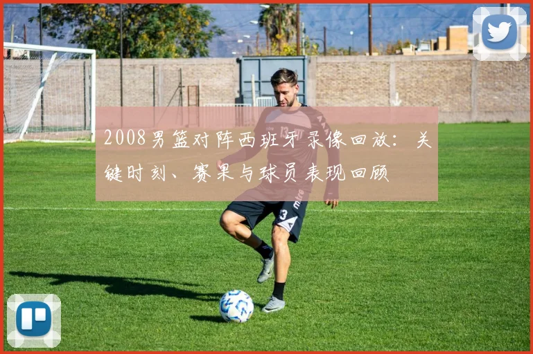 2008男篮对阵西班牙录像回放：关键时刻、赛果与球员表现回顾