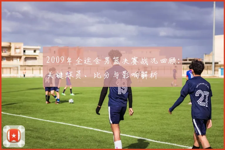 2009年全运会男篮决赛战况回顾:关键球员、比分与影响解析